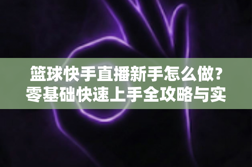 篮球快手直播新手怎么做？零基础快速上手全攻略与实用技巧详解