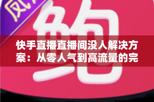快手直播直播间没人解决方案：从零人气到高流量的完整实战指南