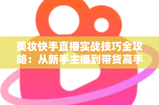 美妆快手直播实战技巧全攻略：从新手主播到带货高手的进阶指南