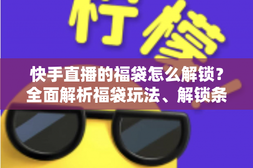 快手直播的福袋怎么解锁？全面解析福袋玩法、解锁条件与实用技巧指南