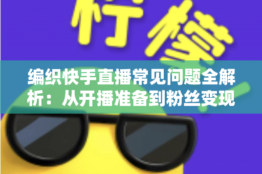 编织快手直播常见问题全解析：从开播准备到粉丝变现的实用指南