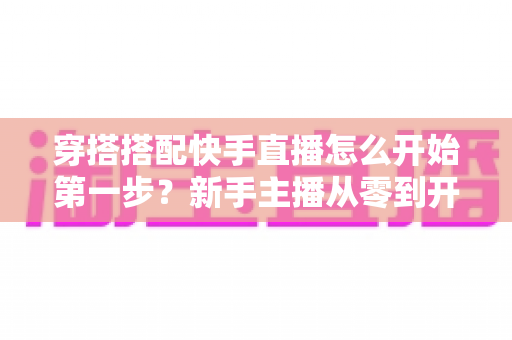 穿搭搭配快手直播怎么开始第一步？新手主播从零到开播的完整实战指南