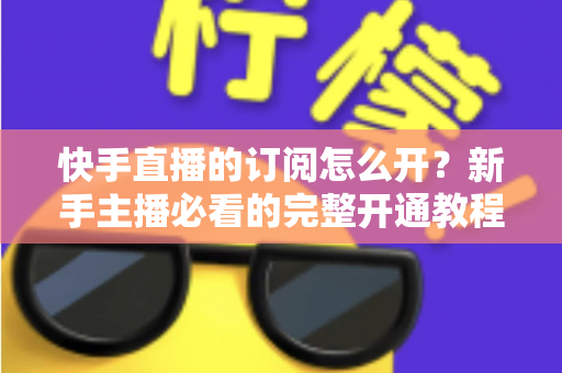 快手直播的订阅怎么开？新手主播必看的完整开通教程与运营指南