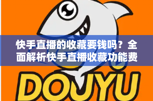 快手直播的收藏要钱吗？全面解析快手直播收藏功能费用真相与免费使用指南