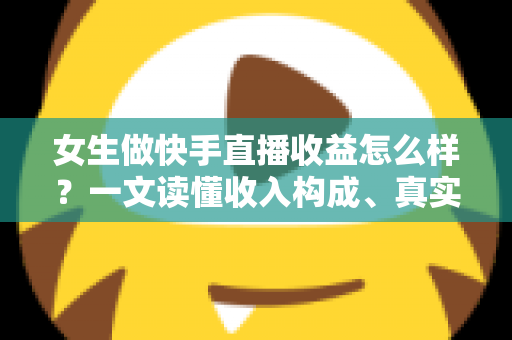 女生做快手直播收益怎么样？一文读懂收入构成、真实水平与涨薪秘诀