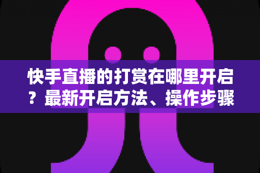 快手直播的打赏在哪里开启?最新开启方法、操作步骤与常见问题全面解析 快手直播的打赏在哪里开启?最新开启方法、操作步骤与常见问题全面解析