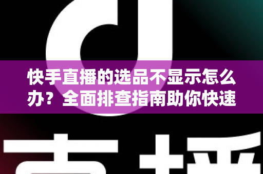 快手直播的选品不显示怎么办？全面排查指南助你快速恢复正常带货