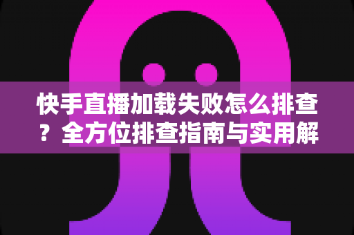 快手直播加载失败怎么排查？全方位排查指南与实用解决方法一学就会
