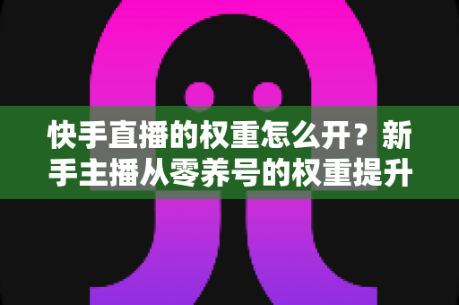 快手直播的权重怎么开？新手主播从零养号的权重提升全流程实战指南