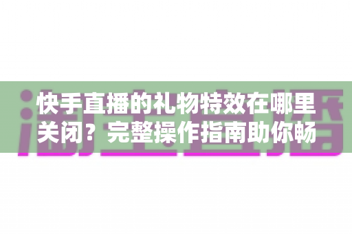 快手直播的礼物特效在哪里关闭？完整操作指南助你畅享清爽直播间