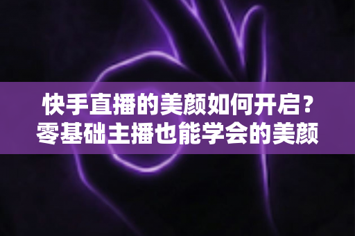 快手直播的美颜如何开启？零基础主播也能学会的美颜设置全攻略