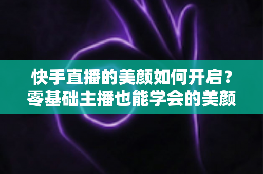 快手直播的美颜如何开启？零基础主播也能学会的美颜设置全攻略