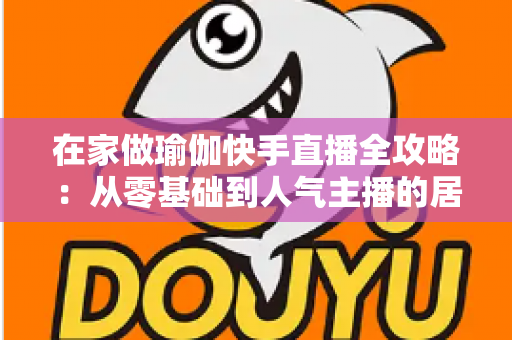 在家做瑜伽快手直播全攻略:从零基础到人气主播的居家瑜伽实战指南 在家做瑜伽快手直播全攻略:从零基础到人气主播的居家瑜伽实战指南