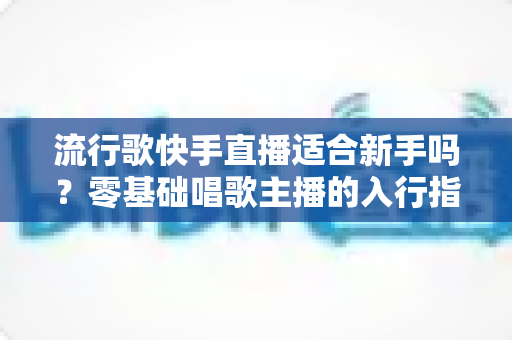 流行歌快手直播适合新手吗？零基础唱歌主播的入行指南与实战技巧