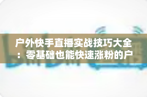 户外快手直播实战技巧大全：零基础也能快速涨粉的户外直播实操指南
