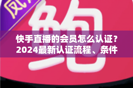 快手直播的会员怎么认证?2024最新认证流程、条件与常见问题全解析 快手直播的会员怎么认证?2024最新认证流程、条件与常见问题全解析