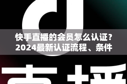 快手直播的会员怎么认证?2024最新认证流程、条件与常见问题全解析 快手直播的会员怎么认证?2024最新认证流程、条件与常见问题全解析
