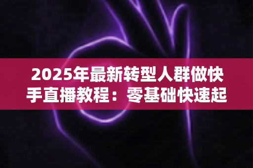 2025年最新转型人群做快手直播教程：零基础快速起号的完整实战指南