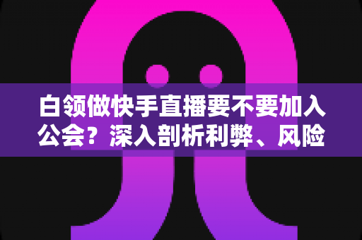 白领做快手直播要不要加入公会？深入剖析利弊、风险与选择策略，助你少走弯路