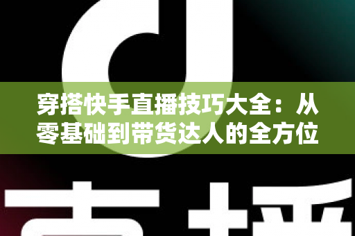 穿搭快手直播技巧大全：从零基础到带货达人的全方位实战指南