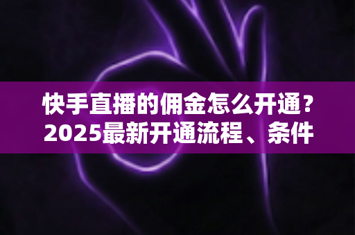 快手直播的佣金怎么开通？2025最新开通流程、条件与变现攻略全解析