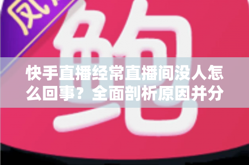 快手直播经常直播间没人怎么回事？全面剖析原因并分享实用提升人气的方法
