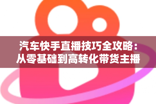 汽车快手直播技巧全攻略：从零基础到高转化带货主播的实战指南