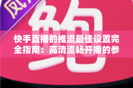 快手直播的推流最佳设置完全指南：高清流畅开播的参数配置秘诀