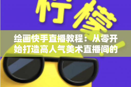绘画快手直播教程：从零开始打造高人气美术直播间的完整指南