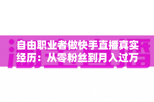 自由职业者做快手直播真实经历：从零粉丝到月入过万，我的转型之路与实战干货全记录