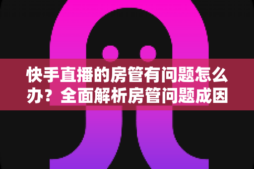 快手直播的房管有问题怎么办？全面解析房管问题成因与高效解决方案指南