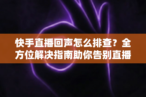快手直播回声怎么排查?全方位解决指南助你告别直播回声困扰 快手直播回声怎么排查?全方位解决指南助你告别直播回声困扰