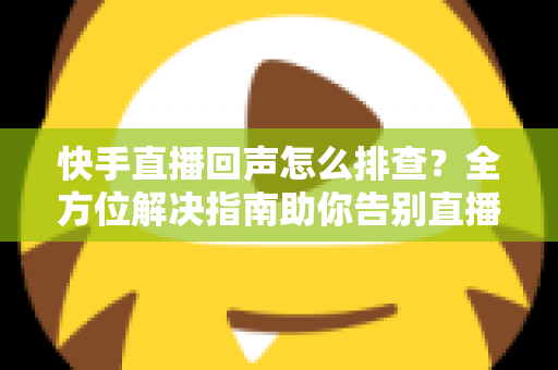 快手直播回声怎么排查？全方位解决指南助你告别直播回声困扰