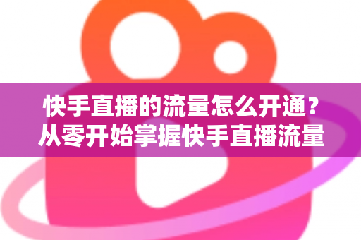 快手直播的流量怎么开通？从零开始掌握快手直播流量获取的完整攻略