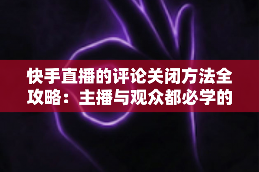 快手直播的评论关闭方法全攻略：主播与观众都必学的评论管理实用技巧