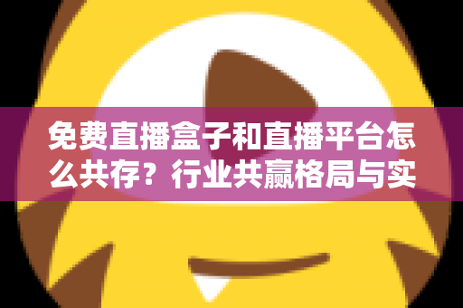 免费直播盒子和直播平台怎么共存？行业共赢格局与实用策略全解析