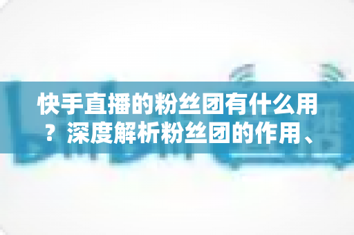 快手直播的粉丝团有什么用?深度解析粉丝团的作用、特权与运营价值 快手直播的粉丝团有什么用?深度解析粉丝团的作用、特权与运营价值