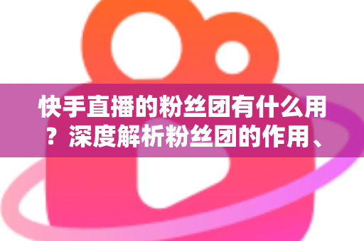 快手直播的粉丝团有什么用?深度解析粉丝团的作用、特权与运营价值 快手直播的粉丝团有什么用?深度解析粉丝团的作用、特权与运营价值