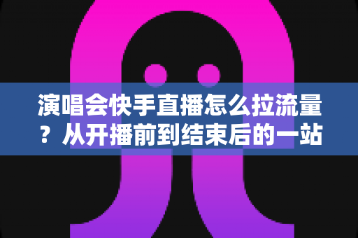 演唱会快手直播怎么拉流量？从开播前到结束后的一站式引流涨粉实战指南