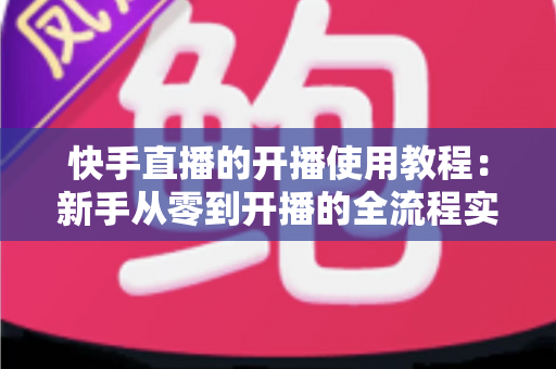 快手直播的开播使用教程:新手从零到开播的全流程实战指南 快手直播的开播使用教程:新手从零到开播的全流程实战指南