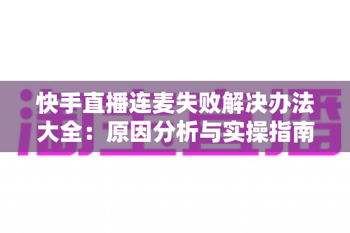 快手直播连麦失败解决办法大全:原因分析与实操指南一次讲透 快手直播连麦失败解决办法大全:原因分析与实操指南一次讲透