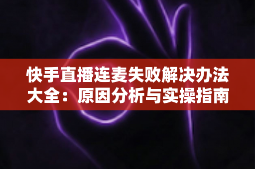 快手直播连麦失败解决办法大全：原因分析与实操指南一次讲透