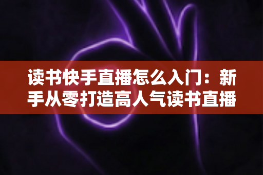 读书快手直播怎么入门：新手从零打造高人气读书直播间的保姆级攻略