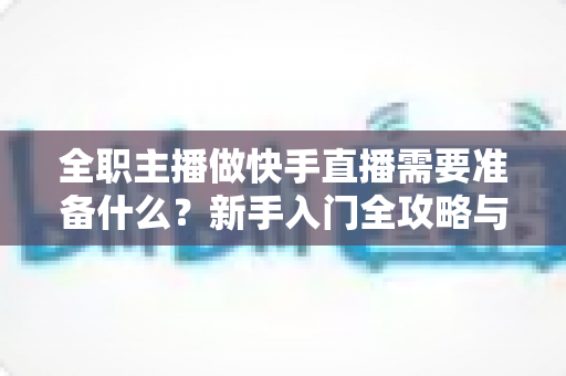 全职主播做快手直播需要准备什么？新手入门全攻略与必备清单
