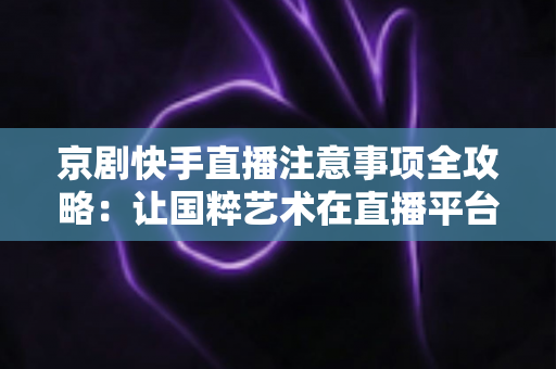 京剧快手直播注意事项全攻略：让国粹艺术在直播平台焕发新光彩的实用指南