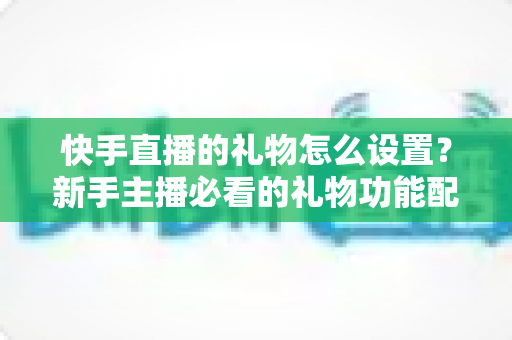 快手直播的礼物怎么设置?新手主播必看的礼物功能配置与运营全攻略 快手直播的礼物怎么设置?新手主播必看的礼物功能配置与运营全攻略