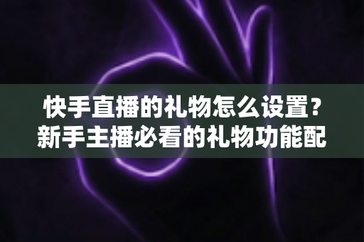 快手直播的礼物怎么设置？新手主播必看的礼物功能配置与运营全攻略