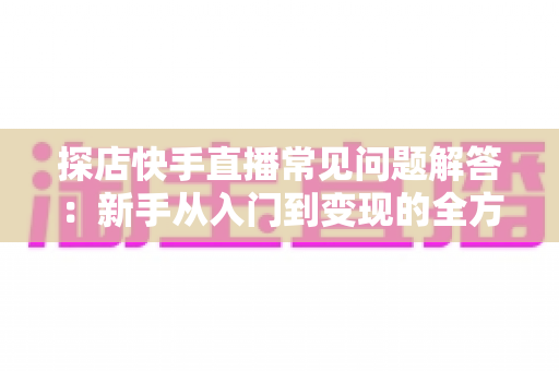 探店快手直播常见问题解答：新手从入门到变现的全方位避坑指南