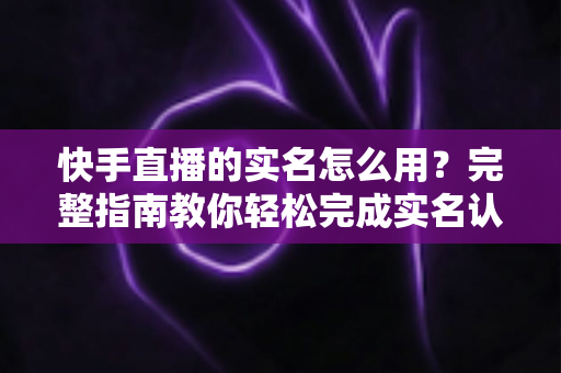 快手直播的实名怎么用？完整指南教你轻松完成实名认证开启直播之旅