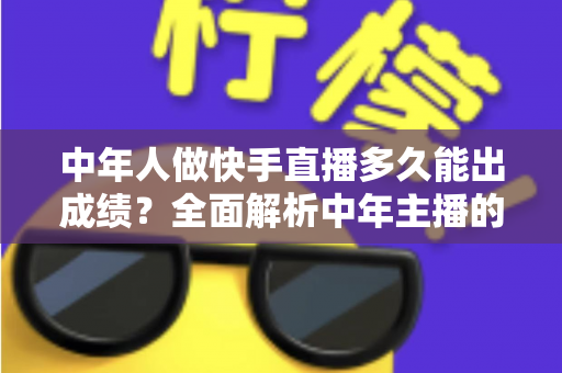 中年人做快手直播多久能出成绩？全面解析中年主播的起号周期与实战提速指南